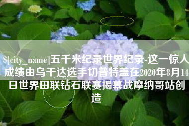 苏州五千米纪录世界纪录-这一惊人成绩由乌干达选手切普特盖在2020年8月14日世界田联钻石联赛揭幕战摩纳哥站创造