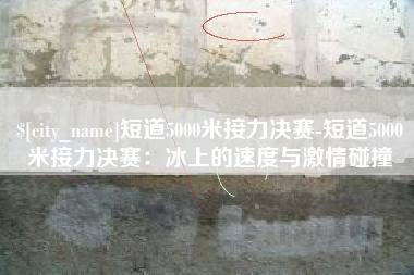 苏州短道5000米接力决赛-短道5000米接力决赛：冰上的速度与激情碰撞