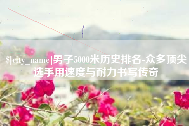 苏州男子5000米历史排名-众多顶尖选手用速度与耐力书写传奇